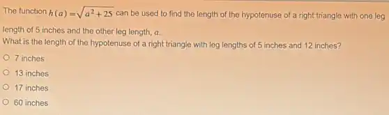 The function h(a)=sqrt (a^2+25) can be used to find the length of the hypotenuse of a right triangle with one leg
length of 5 inches and the other leg length, a.
What is the length of the hypotenuse of a right triangle with leg lengths of 5 inches and 12 inches?
7 inches
13 inches
17 inches
60 inches