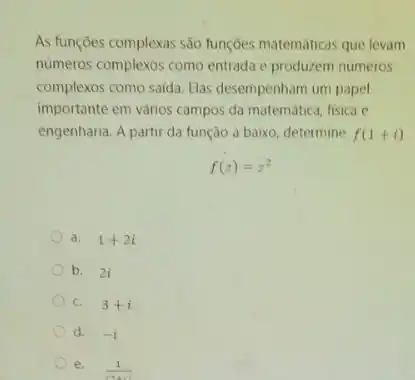 As funçōes complexas são funções matemáticas que levam
numeros complexos como entrada e produzem numeros
complexos como saida. Elas desempenham um papel
importante em vários campos da matematica, fisica e
engenharia. A partir da função a baixo, determine f(1+i)
f(z)=z^2
a. 1+2i
b. 2i
C. 3+i
d. -i
e. (1)/((2+2))