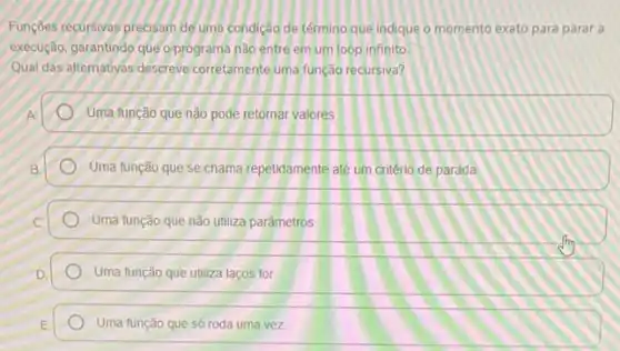 Funçóes recursivas precisam de uma condição de término que indique o momento exato para parar a
execução, garantindo que o programa nào entre em um loop infinito
Qual das alternativas descreve corretamente uma função recursival?
Uma função que não pode retornar valores
Uma função que se chama repetidamente até um critério de parada
Uma função que não utiliza parâmetros
Uma função que utiliza lacos for
Uma função que só roda uma vez