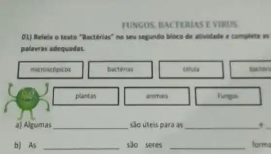 FUNGOS EVIRUS.
01) Releia o texto "Bactérias" no seu segundo bloco de atividade e complete as
palavras adequadas.
microscopicos	bacterias	celula	bacteru
plantas	animais	Fungos
a) Algumas __ são úteis para as __ __
b) As __ sao seres __ forma