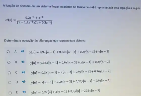 A função de sistema de um sistema linear invariante no tempo causal é representada pela equação a seguir:
H(z)=(0,2z^-1+z^-z)/((1-1,2z^-1))(1+0,3z^(-1))
Determine a equação de diferenças que representa o sistema
A
y[n]=0,9x[n-1]+0,36x[n-2]+0,2y[n-1]+y[n-2]
B
y[n]=0,36x[n-1]+0,9x[n-2]+y[n-1]+0,2y[n-2]
C
y[n]=0,2x[n-1]+x[n-2]+0,9y[n-1]+0,36y[n-2]
D
y[n]=x[n-1]+0,2x[n-2]+0,36y[n-1]+0,9y[n-2]
E
y[n]=0,2x[n]+x[n-1]+0,9y[n]+0,36y[n-1]