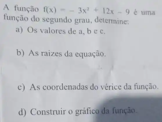 A função f(x)=-3x^2+12x-9 é uma
função do segundo grau , determine:
a) Os valores de a.bec.
b) As raizes da equação.
c) As coordenadas do vérice da função.
d)Construir o gráfico da função.