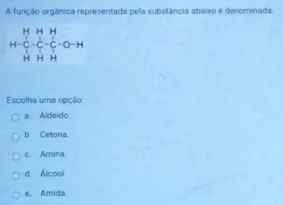 A função orgânica representada pela substância abaixo é denominada
H H H H-stackrel ( )(C)-stackrel ( )(C)-stackrel (C)(C)-O-H H H H
Escolha uma opção:
a. Aldeido
b. Cetona
c. Amina
d. Alcool
e. Amida