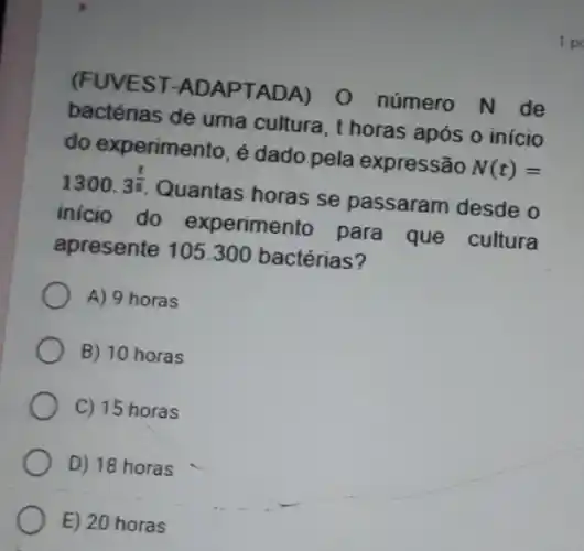 (FUVEST -ADAPTADA) 0 número N de
bactérias de uma cultura, t horas após o início
do experimento, é dado pela expressão N(t)=
1300.3^(t)/(5) Quantas horas se passaram desde o
inicio do experimento para que cultura
apresente 105.300 bactérias?
A) 9 horas
B) 10 horas
C) 15 horas
D) 18 horas
E) 20 horas
1 pd