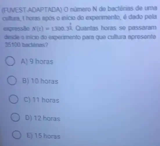 (FUVEST ADAPTADA) 0 numero N de bactérias de uma
cultura, thoras ands o inicio do experimento ê dado pela
expressào N(t)=1300.3^(t)/(5) Quantas horas se passaram
desde o inicio do experimento para que cultura apresente
35100 bactérias?
A) 9 horas
B) 10 horas
C) 11 horas
D) 12 horas
E) 15 horas