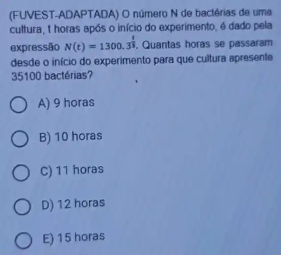 (FUVEST -ADAPTADA) O número N de bactérias de uma
cultura, t horas após o início do experimento, é dado pela
expressão N(t)=1300.3^(t)/(5) Quantas horas se passaram
desde o início do experimento para que cultura apresente
35100 bactérias?
A) 9 horas
B) 10 horas
C) 11 horas
D) 12 horas
E) 15 horas