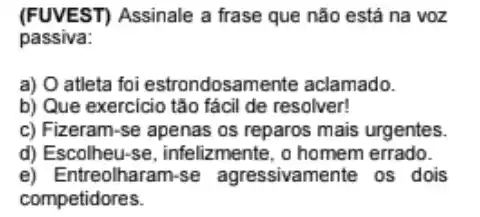 (FUVEST) Assinale a frase que não está na voz
passiva:
a) O atleta foi estrondosam ente aclamado.
b) Que exercicio tão fácil de resolver!
c) Fizeram-se apenas os reparos mais urgentes.
d) Escolheu-se , infelizmente, o homem errado.
e) Entreolharam-se agressivamente os dois
competidores.