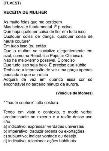 (FUVEST)
RECEITA DE MULHER
As muito feias que me perdoem
Mas beleza é fundamental. E preciso
Que haja qualquer coisa de flor em tudo isso
Qualquer coisa de dança, qualquer coisa de
haute couture
Em tudo isso (ou então
Que a mulher se socialize elegantemente em
azul, como na República Popular Chinesa)
Não há meio-termo possivel. É preciso
Que tudo isso seja belo. E preciso que súbito
Tenha-se a impressão de ver uma garça apenas
pousada e que um rosto
Adquira de vez em quando essa cor só
encontrável no terceiro minuto da aurora.
(Vinicius de Moraes)
* "haute couture": alta costura.
Tendo em vista o contexto, o modo verbal
predominante no excerto e a razão desse uso
são:
a) indicativo; expressar verdades universais
b) imperativo; traduzir ordens ou exortações
c) subjuntivo; indicar vontade ou desejo.
d) indicativo;relacionar ações habituais