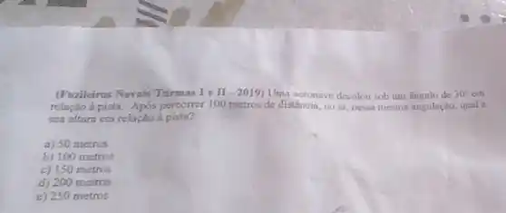 (Fuzileiros Navais Turmas Ie II-2019 Uma acronave decolou sob um angulo de 30^circ  em
relação a pista. Apos percorrer 100 metros de distǎncia, no ar, nessa mesma angulação, qual a
sua altura em relação a pista?
a) 50 metros
b) 100 metros
c) 150 metros
d) 200 metros
e) 250 metros