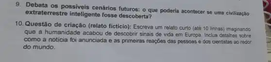 g . Debata os possiveis cenários futuros o que poderia acontecer se uma civilização
extraterrestre inteligente fosse descoberta?
10 Questão de criação (relato ficticio): Escreva um relato curto (até 10 linhas)imaginando
que a humanidade acabou de descobrir sinais de vida em Europa . Inclua detalhes sobre
como a noticia foi anunciada e as primeiras reaçōes das pessoas e dos cientistas ao redor
do mundo.