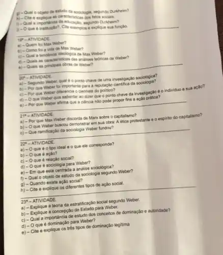 g) - Qual o objeto de estudo da sociologia segundo Durkheim?
h) - Cite e explique as caracteristicas dos fatos socials.
i) - Qual a importania da educagke, segundo Duktiem?
1) - Oque 6 Cite exemplos e explique sua função.
__
a) - Quem foi Max Weber?
b) - Como fol a vida de Max Weber?
c) - Qual a tendencia ideologica de Max Weber?
d) - Quais as caracteristicas das analises tedricas de Weber?
e) - Quais as principais obras de Weber?
__
a) - Segundo Weber qual é o ponto chave de uma investigação sociológica?
b) - Por que Weber foi importante para a reputação cientifica da sociologia?
c) - Por que Weber diferencia o cientista do polition?
d) - Oque Weber quis salientar ao dizer que o ponto chave da investigação é o individuo e sua ação?
e) - Por que Weber afirma que a ciência não pode propor fins a ação prática?
__
a) - Por que Max Weber discorda de Marx sobre o capitalismo?
b) - Oque Weber buscou demonstrar em sua obra: A ética protestante e o espirito do capitalismo?
c) - Que ramificaçǎo da sociologia Weber fundou?
__
disappointed
22 - ATIVIDADE
a) -0 que é o tipo ideal e o que ele corresponde?
b) -0 que é ação?
C) -0 que é relação social?
d) - O que é sociologia para Weber?
e) - Em que está centrada a análise sociológica?
f) - Qual o objeto de estudo da sociologia segundo Weber?
g) - Quando existe ação social?
h) - Cite e explique os diferentes tipos de ação social.
__
23' - ATIVIDADE.
a) - Explique a teoria da estratificação social segundo Weber.
b) - Explique a concepção de Estado para Weber.
c) - Qual a importância de estudo dos conceitos de dominação e autoridade?
d) - O que é dominação para Weber?
e) - Cite e explique os trés tipos de dominação legitima