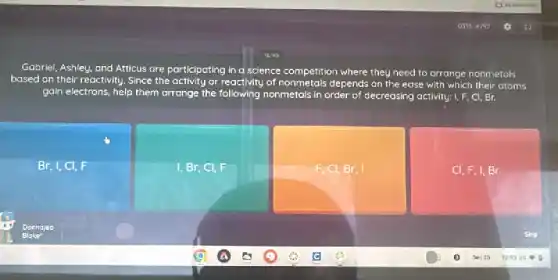 Gabriel, Ashley, and Atticus are participating in a science competition where they need to arrange nonmetals
based on their reoctivity .Since the activity or reactivity.of nonmetals depends on the ease with which their otoms
gain electrons, help them orrange the following nonmetals in order of decreasing activity: 1.F.Cl,Br.
Br, I,CI F
I,Br,Cl,F
F,Cl,Br,I
Cl,F,I,Br