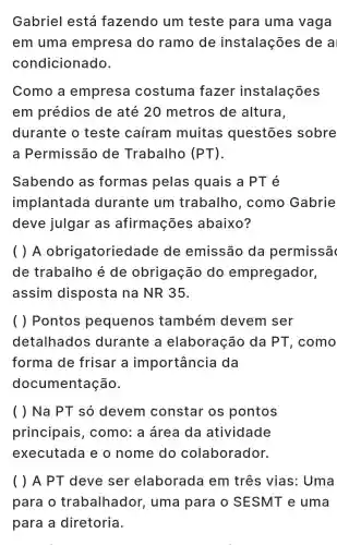 Gabriel está fazendo um teste para uma vaga
em uma empresa do ramo de instalações idea
condicionado.
Como a empresa costuma fazer instalações
em prédios de até 20 metros de altura.
durante o teste caíram muitas questōes sobre
a Permissāc de Trabalho (PT)
Sabendo as formas pelas quais a PT é
implantada durante ; um trabalho , como Gabrie
deve julgar as afirmações abaixo?
( ) A obrigatoriedade de emissão da permissã
de trabalho é de obrigação do empregador,
assim disposta na NR 35.
( ) Pontos pequenos também devem ser
detalhados durante a elaboracã ) da PT , como
forma de frisar a importâncie da
documentação.
( ) Na PT só devem constar os pontos
principais , como:a área da atividade
executada e o nome do colaborador.
( ) A PT deve ser elaborade em três vias: Uma
para o trabalhador , uma para o SESMT e uma
para a diretoria.