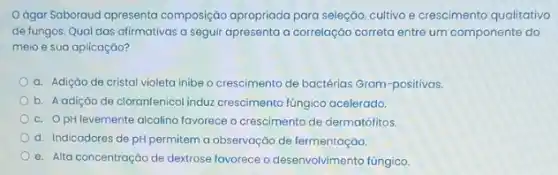 ágar Saboraud apresenta composição apropriada para seleção, cultivo e crescimento qualitativo
de fungos. Qual das alirmativas a seguir apresento a correlação correta entre um componente do
meio e sua aplicação?
a. Adição de cristal violeta inibe o crescimento de bactérias Gram-positivas.
b. Aadição de cloranfenicol induz crescimento fúngico acelerado.
c. OpH levemente alcalino favorece o crescimento de dermatófitos.
d. Indicadores de pH permitem a observação de fermentação
e. Alta concentração de dextrose favorece o desenvolv/mento fúngico.