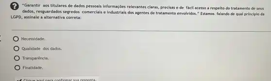 "Garantir aos titulares de dados pessoais informações relevantes claras, precisas e de fácil acesso a respeito do tratamento de seus
dados, resguardados segredos comerciais e industriais dos agentes de tratamento envolvidos "Estamos falando de qual princípio da
LGPD, assinale a alternativa correta:
Necessidade.
Qualidade dos dados.
Transparência.
) Finalidade.