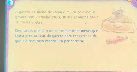 A gaveta de melas de Maya é muito confusa! A
gaveta tem 20 meias azuis, 30 meias vermelhas e
10 meias pretas.
Sem olhar, qual é o menor número de meias que
Maya precisa tirar da gaveta para ter certeza de
que ela tem pelo menos um par correto?