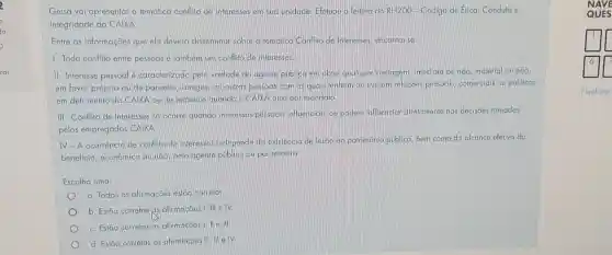 Geisa vai apresentar a tematica conflito de interesses em sug unidade Efeluou a leitura do RH2OO-Código de ftica Conduta e
Integridade da CAIXA
Entre as informações que ela deverá disseminar sobre a tematica Conflito de Interesses, encontra-se
1. Todo conflito entre pessoas e tambem um conflito de interesses
II - Interesse pessoal é caracterizado pela vontade do agente público em obter qualquer vantagem imediata ou não, material ou não,
em favor próprio ou de parentes, amigos, ou outras pessoas com as quais tenham ou liveram relações pessodis, comerciais ou politicas
em detrimento da CAIXA ou de terceiros quando a CAIXA atue por mandato
III -Conflito de Interesses so ocorre quando interesses pessocis influenciam ou podem influenciar diretamenle nas decisoes tomadas
pelos empregados CAIXA
IV-A ocorrência de conflito de interesses independe da existência de lesão ao patrimonio público bem como do alcance efetivo do
beneficio, econômico ou nao pelo agente público ou por terceiro
Escolha uma:
a. Todas as afirmações estão correlas.
b. Estão correlas as afirmaçōes I, III e IV.
c. Estão correlas as afirmas oes I, II e III
d. Estão correlas as afirmações III, III e IV
N
QUES
square