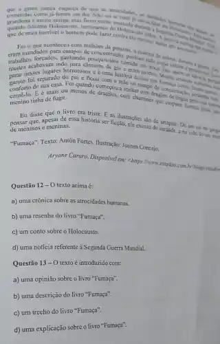 gente nunca esqueca de que as atrocidades as maldades
cometidas muit Holocausto . lembramos do Holocausto judeu. A palamera Mondal Has
como ja tuiga, mas ficou muito marcada durante a Segun Helocame polem ver
quando mais horrivel o homem pode fazer contra cle mesmo; matar uns aos outros.a ) .
que com milhoes de pessoas, a
aconteceu cons de perdiam tudo o que
For andados para ganhando em troca. Isso quem lie
trabalhoscabavam indo para câmaras de gás e eram mortos Muitas criancas
horrorosos e é uma história dessas que Fumaça
do pai e ficou com a mac no campo de concentração perdendo we
gamborto de sua ais Foi quando a sonhar com dragoes de lingua preta que
E é mais ou menos de dragões com chaminés que cuspiam fumaga prett, eat
menino tinha de fugir. tinha de fugir qual
livro era triste E as ilustrações são de arrepiar. Dá um nó na garga
Eu dissapesar de essa história ser ficção, ela existiu de verdade, e na vida de um mor
de meninos e meninas.
"Fumaça". Texto:Antón Fortes Ilustração: Joanna Concejo.
Aryane Cararo Disponivel em:<https://www.estadao combriblogs/estadin
Questão 12 -0 texto acima é:
a) uma crônica sobre as atrocidades humanas.
b) uma resenha do livro "Fumaça".
c) um conto sobre o Holocausto.
d) uma notícia referente à Segunda Guerra Mundial.
Questão 13-0 texto é introduzido com:
a) uma opinião sobre o livro "Fumaça".
b) uma descrição do livro "Fumaça".
c) um trecho do livro "Fumaça".