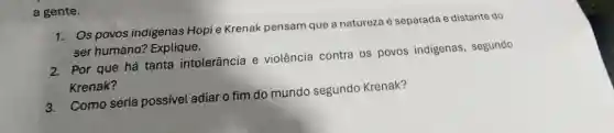 a gente.
1. Os povos indigenas Hopi e Krenak pensam que a natureza é separada e distante do
ser humano?Explique.
2. Por que há tanta intolerância e violência contra os povos indigenas , segundo
Krenak?
3.Como seria possivel adiar o fim do mundo segundo Krenak?