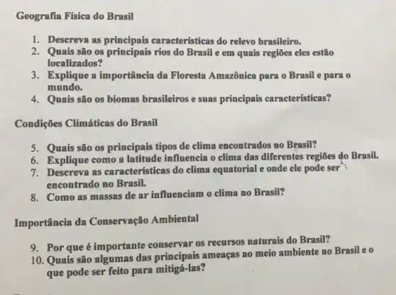 Geografia Física do Brasil
1. Descreva as aracterísticas do relevo brasileiro.
2. Quais são os principais rios do Brasil e em quais regiões eles estão
localizados?
3. Explique a importância da Floresta Amazônica para o Brasil e para o
mundo.
4. Quais são os biomas brasileiros e suas principais características?
Condições Climáticas do Brasil
5. Quais são os principais tipos de clima encontrados no Brasil?
6. Explique como a latitude influencia o clima das diferentes regiōes do Brasil.
7. Descreva as características do clima equatorial e onde ele pode ser"?
encontrado no Brasil.
8. Como as massas de ar influenciam o clima no Brasil?
Importância da Conservação Ambiental
9. Por que é importante conservar os recursos naturais do Brasil?
10. Quais são algumas das principais ameaças ao meio ambiente no Brasil eo
que pode ser feito para mitigá-las?