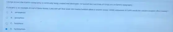 George knows that Earth's topography is continually being created and destroyed. He learned that two kinds of forces act on Earth's topography.
A volcano is an example of one of these forces. Lava and ash flow down into nearby habitats when a volcano erupts. Which subsystem of Earth would the
A. atmosphere
B. geosphere
C. biosphere
A D. hydrosphere