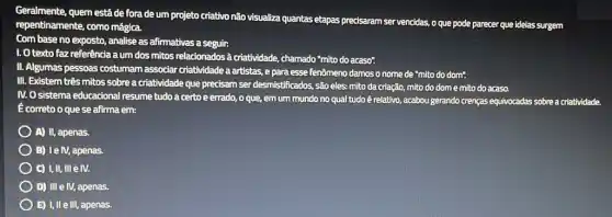 Geralmente, quem estáde fora de um projeto criativo não visualiza quantas etapas precisaram ser vencidas.o que pode parecer que idelas surgem
repentinamente, como mágica.
Com base no exposto analise as afirmativas a seguir:
1. O texto faz referência aum dos mitos relacionadosa criatividade,chamado "mito do acaso".
II. Algumas pessoas costumam associar criatividade a artistas epara esse fenômeno damosonome de "mito do dom".
III. Existem três mitos sobrea criatividade que precisam ser desmistificados, são eles: mito da criação mito do dome mito do acaso.
IV. O sistema educacional resume tudo a certo eerrado, o que emum mundo no qual tudo é relativo.acabou gerando crenças equivocadas sobre a criatividade.
Ecorreto o que se afirma em:
A) II, apenas.
B) IelV, apenas.
C) I,II, IIIe IV.
D) III e IV, apenas.
E) I,IIe III apenas.