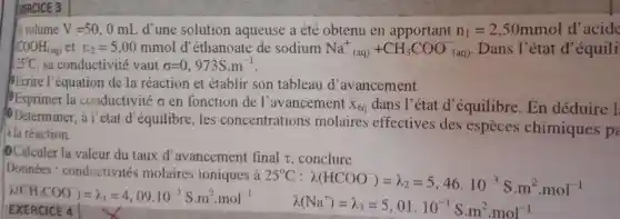 GERCICE 3
volume V=50,0mL d'une solution aqueuse a été obtenu en	n_(1)=2,50mmol d'acide
1COOH_((aq)) et n_(2)=5,00mmol d'éthanoate de sodium Na^+_((aq))+CH_(3)COO_((aq))^- Dans l'état d equili
35^circ C sa conductivité vaut sigma =0,973S.m^-1
Ecrire l'équation de la réaction et établir son tableau d'avancement.
la conductivité o en fonction de l'avancement
X_(eq) dans I^9 état d'équilibre . En déduire 1
Determiner , à l'état d equilibre, les concentrations molaires effectives des especes chimiques p
à la réaction.
Calculer la valeur du taux d'avancement final t conclure
Données : conductivités molaires ioniques à
25^circ C:lambda (HCOO)=lambda _(2)=5,46.10^-3Scdot m^2cdot mol^-1
lambda (CH_(3)COO)=lambda _(1)=4,09.10^-3Scdot m^2cdot mol^-1
lambda (Na^+)=lambda _(3)=5,01.10^-3Scdot m^2cdot mol^-1 EXERCICE 4