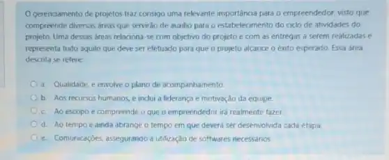 gerenciamento de projetos traz consigo uma relevante importáncia para o empreendedor:visto que
compreende diversas dreas que servirão de auxilio para o estabelecimento do cido de atividades do
projeto. Uma dessas áreas relaciona-se com objetivo do projeto e com as entregas a serem realizadas e
representa tudo aquilo que deve ser efetuado para que o projeto alcance o éxito esperado. Essa área
descrita se refere:
a. Qualidade, e envolve o plano de acompanhamento.
b. Aos recursos humanos e inclui a liderança e motivação da equipe.
c. Ao escopo e compreende o que o empreendedor irá realmente fazer.
d. Ao tempo e ainda abrange o tempo em que deverá ser desenvolvida cada etapa.
e. Comunicaçōes, assegurando a utilização de softwares necessarios.