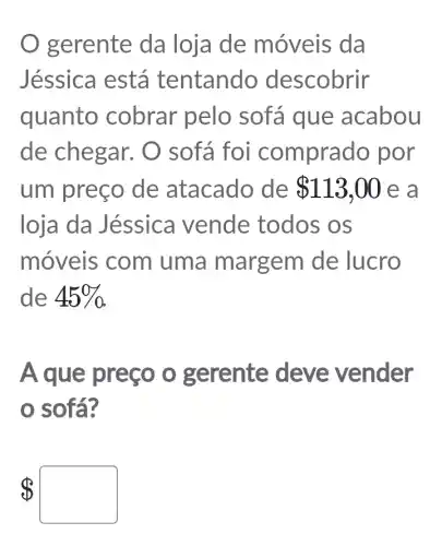 gerente da loja de móveis da
Jéssica está tentando descobrir
quanto cobrar pelo sofá que acabou
de chegar.O sofá fo i comprado por
um preço de atacado de 113,00 e a
loja da Jéssica vende todos OS
móveis com uma m argem de lucro
de 45% 
A que preço o gerente deve vender
0 sofa?