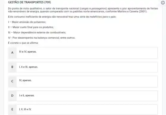 GESTÃO DE TRANSPORTES (709)
Do ponto de vista qualitativo, o setor de transporte nacional (cargas e passageiros) apresenta o pior aproveitamento de fontes
não-renováveis de energia , quando comparado com os padrões norte-americanos , conforme Martins e Caixeta (2001).
Este consumo ineficiente de energia não renovável traz uma série de maleficios para o país:
I - Maior emissão de poluentes;
II - Maior custo final para os produtos;
III - Maior dependência externa de combustiveis;
IV-Pior desempenho na balança comercial, entre outros.
É correto o que se afirma:
A
III e IV, apenas.
B I, II e III, apenas.
c IV, apenas.
D I e II, apenas.
E
I, II, III e IV.