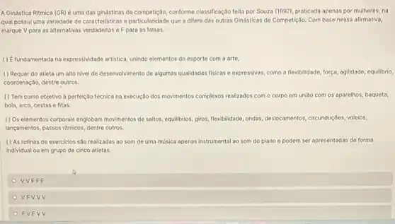 A Ginástica Ritmica (GR)é uma das ginásticas de competicalo, conforme classificação feita por Souza (1997)praticada apenas por mulheres, na
qual possul uma variedade de caracteristicas e particularidade que a difere das outras Gindsticas de Competição Com base nessa afirmativa,
marque V para as alternativas verdadeiras eFpara as falsas.
() Efundamentada na expressividade artistica, unindo elementos do esporte com a arte,
( ) Requer do atleta um alto nivel de desenvolvimento de algumas qualidades fisicas e expressivas, como a flexibilidade, força, agilidade,equilibrio,
coordenação, dentre outros.
( ) Tem como objetivo a perfeição técnica na execução dos movimentos complexos realizados com o corpo em união com os aparelhos, baqueta,
bola, arco, cestase fitas.
( ) Os elementos corporais englobam movimentos de saltos , equilibrios, giros, flexibilidade, ondas desiocamentos, circunduçôos, voleion,
lançamentos, passos ritmicos, dentre outros.
( ) As rotinas de exercicios são realizadas ao som de uma música apenas Instrumental ao som do piano e podem m ser apresentadas de forma
Individual ou em grupo de cinco atletas.
VVFFF
VFVVV
FVFV v