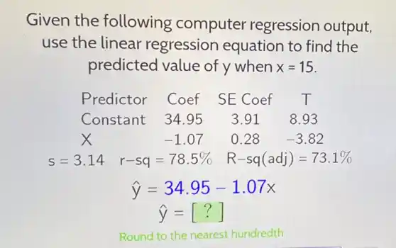 Given the following computer regression output,
use the linear regression equation to find the
predicted value of y when x=15
Predictor Coef SECoef T
Constant 34.95 3.91 8.93
x	-1.07 0.28 -3.82
s=3.14 r-sq=78.5%  R-sq(adj)=73.1% 
hat (y)=34.95-1.07x
hat (y)=[?]
Round to the nearest hundredth.