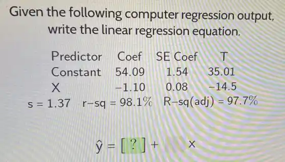 Given the following computer regression output,
write the linear regression equation.
Predictor Coef SE Coef IT
Constant 54.09 1.54 35.01
x	-1.10 0.08 -14.5
s=1.37 r-sq=98.1%  R-sq(adj)=97.7% 
hat (y)=[?]+x