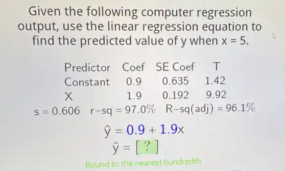 Given the following computer regression
output, use the linear equation to
find the predicted value of y when x=5
Predictor Coef SE Coef T
Constant 0.9 0.6351.42
x	1.9 0.192 9.92
s=0.606 r-sq=97.0%  R-sq(adj)=96.1% 
hat (y)=0.9+1.9x
hat (y)=[?]
Round to the nearest hundredth.