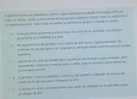 A glicólise é uma via metabólica central responsável pela produção de energia (ATP) em
todas as células, sendo a única fonte de energia para algumas células como os eritrócitos e
os espermatozoides. Sobre essa via analise as afirmativas abaixo e assinale a correta:
a. A via glicolitica apresenta pontos chaves de controle de atividade enzimática e
geralmente ela é INIBIDA por ADP.
b. Na segunda fase da glicólise ocorre gasto de ATP para 0 "aprisionamento" da
molécula de glicose dentro do citoplasma e ativação desta molécula para as reacoes
seguintes
c. Apesar de ser uma via ativada para a produção de piruvato e que, portanto, gera
equivalentes redutores e energia para a célula logo no primeiro passo dessa via,
ocorre gasto de ATP.
d. A glicólise uma via anabólica, redutora que permite a extração da energia da
molécula de glicose para a formação de ATP.
e. A glicose o único monossacarideo que pode ser utilizado na via glicolitica para
produção de ATP.