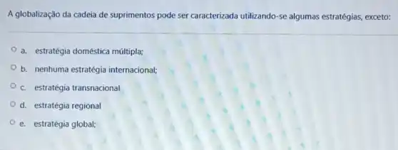 A globalização da cadeia de suprimentos pode ser caracterizada utilizando-se algumas estratégias, exceto:
a. estratégia doméstica múltipla;
b. nenhuma estratégia internacional;
c. estratégia transnacional
d. estratégia regional
e. estratégia global;