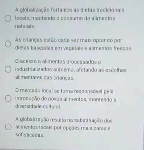 A globalização fortalece as dietas tradicionais
locais, mantendo o consumo de alimentos
naturals.
As crianças estão cada vez mais optando por
dietas baseadas em vegetais e alimentos frescos.
acesso a alimentos processados e
industrializados aumenta afetando as escolhas
alimentares das crianças.
mercado local se torna responsável pela
introdução de novos alimentos, mantendo a
diversidade cultural.
A globalização resulta na substituição dos
alimentos locais por opções mais caras e