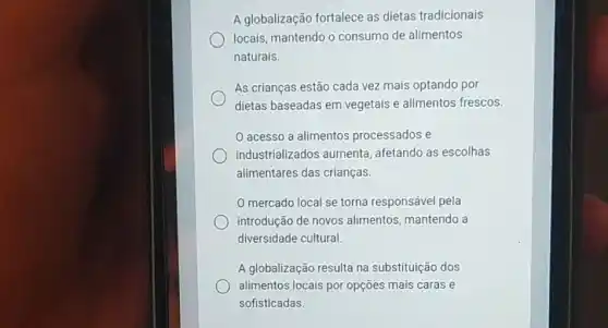 A globalização fortalece as dietas tradicionais
locais, mantendo o consumo de alimentos
naturais.
As crianças estão cada vez mais optando por
dietas baseadas em vegetais e alimentos frescos.
acesso a alimentos processados e
industrializados aumenta afetando as escolhas
alimentares das crianças.
mercado local se torna responsável pela
introdução de novos alimentos, mantendo a
diversidade cultural
A globalização resulta na substituição dos
alimentos locais por opções mais caras e
sofisticadas.