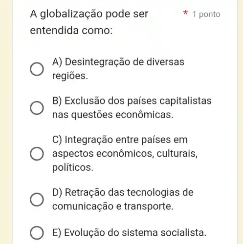 A globalização pode ser
entendida como:
A) Desintegração de diversas
regiōes.
B) Exclusão dos países capitalistas
nas questões econômicas.
C) Integração entre países em
aspectos econômicos , culturais,
políticos.
D) Retração das tecnologias de
comunicação e transporte.
1 ponto
E) Evolução do sistema socialista.