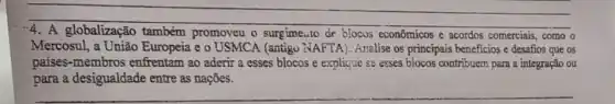 A globalização também promoveu o surgime.to de blocos econômicos e acordos comerciais, como o
Mercosul, a União Europeia e o USMCA (antigu NAFTA). Analise os principais beneficios e desafios que os
países-membros enfrentam ao aderir a esses blocos e explique se esses blocos contribuem para a integração ou
__
para a desigualdade entre as naçōes.