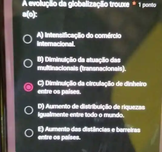 đa globalização trouse 1 ponto
g(0)
A)Intensificação do comércto
internacional.
B) Diminutção da atuação das
multinacionats (transnacionals).
Diminuição da circulação de dinheiro
entreos pafses.
D) Aumento de distribuição de riquezas
igualmente entre todo o mundo.
E) Aumento das distâncias e barreiras
entreos pafses.