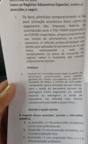 go	ep
Sobre os Regimes Aduaneiros Especiais, analise as
asserções a seguir,
I. Os bens admitidos temporariamente no Pais
para utilização econômica ficam sujeitos ao
pagamento dos impostos federals da
contribuição para o PIS/ PASEP -Importação e
da COFINS -Importação proporcionalmente ao
seu tempo de permanência no território
aduaneiro. A referida proporcionalidade será
obtida pela aplicação do percentual de um por
cento, relativamente cada
més
compreendido no prazo de concessão do
regime, sobre o montante dos tributos
originalmente devidos.
PORQUE
II.
Poderá ser concedida autorização às sedes de
Municípios caracterizados como cidades
gêmeas de cidades estrangeiras na linha de
fronteira do Brasil,a critério da autoridade
competente, para a instalação de lojas francas
para a venda de mercadoria nacional ou
estrangeira contra pagamento em moeda
nacional ou estrangeira. A venda de
mercadoria nas referidas lojas francas
somente será autorizada à pessoa fisica.
Assinale a opção correta:
A respeito dessas asserções, assinale a alternativa
CORRETA.
A. As asserçoes le II são proposições verdadeiras,
eallé uma justificativa da I.
B. A asserção lé uma proposição verdadeira, e a
C. A asserção I é uma proposição falsa e a llé
uma proposição verdadeira.