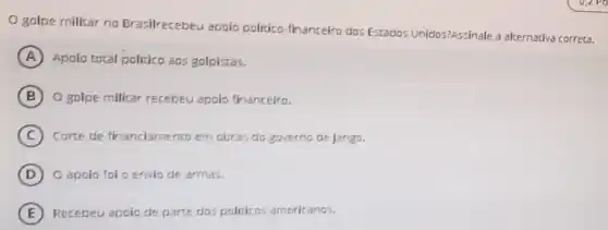 golpe militar no Brasilrecebeu apoio politico-financeiro dos Estados Unidos?Assinale a alternativa correta.
A Apoio total politico aos golpistas.
B O golpe militar recebeu apoio financeiro.
C Corte de financiamento em obras do governo de Jango.
D O apoio foi o envio de armas.
E Recebeu apoio de parte dos politicos americanos.