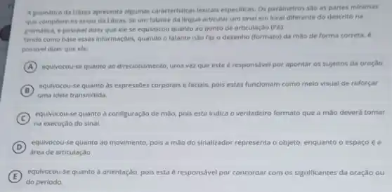 A gramática da Libras apresenta algumas caracteristicas lexicals especificas. Os parametros sao as partes minimas
que compoem os sinals da Libras. Se um falante da lingua articular um sinal em local diferente do descrito na
gramatica, e possivel dizer que ele se equivocou quanto ao ponto de articulação (PA).
Tendo como base essas informaçbes, quando o falante nào faz o desenho (formato) da mào de forma correta, é
possivel dizer que ele:
A equivocou-se quanto ao direcionamento, uma vez que este é responsável por apontar os sujeitos da oração.
B
equivocou-se quanto as expressioes corporals e facials, pois estas funcionam como melo visual de reforçar
uma idela transmitida.
C
na execução do sinal.
equivocou-se quanto à configuração de mão, pols esta indica o verdadeiro formato que a mão deverá tomar
D
equivocou-se quanto ao movimento, pois a mão do sinalizador representa o objeto, enquanto o espaço é a
E
equivocou-se quanto a orientação pois esta é responsável por concordar com os significantes da oração ou
do período.