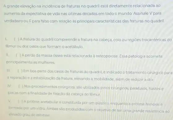 A grande elevação na incidência de fraturas no quadril está diretamente relacionada ao
aumento da expectativa de vida nas ultimas décadas em todo o mundo Assinale V para
verdadeiro ou F para falso com relação às principais caracteristicas das fraturas no quadril.
I. ( ) Afratura do quadril compreende a fratura na cabeça, colo ou regioes trocantéricas do
femur ou dos ossos que formam o acetábulo.
II. ( ) A perda da massa ossea está relacionada à osteoporose. Essa patologia acomete
principalmente as mulheres
III. ) Em boa parte dos casos de fraturas do quadril, é indicado o tratamento cirúrgico para
a reparação e a estabilização da fratura, elevando a mobilidade, além de reduzir a dor
IV. ) Nos procedimentos cirurgicos sào utilizados pinos cirurgicos parafusos, hastes e
placas com a finalidade de fixação da cabeça do fêmur
V.
( ) A protese acetabular é constituida por um plastico, enquanto a protese femoral é
formada por um vidro Ambas são produzidas com o objetivo de ter uma grande resistencia ao
elevado grau de estresse