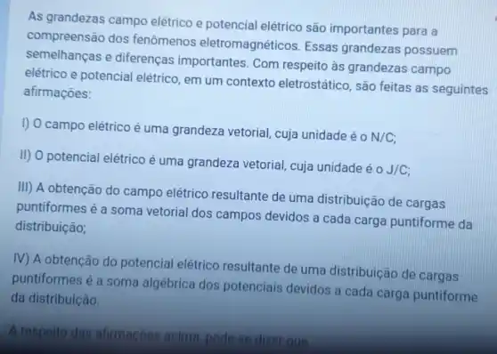 As grandezas campo elétrico e potencial elétrico são importantes para a
compreensão dos fenômenos eletromagnéticos Essas grandezas possuem
semelhanças e diferenças importantes. Com respeito às grandezas campo
elétrico e potencial elétrico, em um contexto eletrostático, são feitas as seguintes
afirmaçōes:
I) O campo elétrico é uma grandeza vetorial, cuja unidade é 0
N/C
II) O potencial elétrico é uma grandeza vetorial cuja unidade é
2J/C
III) A obtenção do campo elétrico resultante de uma distribuição de cargas
puntiformes é a soma vetorial dos campos devidos a cada carga puntiforme da
distribuição;
IV) A obtenção do potencial elétrico resultante de uma distribuição de cargas
puntiformes é a soma algébrica dos potenciais devidos a cada carga puntiforme
da distribuição.
A respeito das afirmacoes acima pode se dizer que