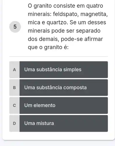 granito consiste em quatro
minerais : feldspato, m agnetita,
mica e quartzo. Se um desses
minerais pode ser separado
dos demais , pode-se afirmar
que o granito e:
A
Uma substância simples
B
Uma substância composta
C
Um elemento
D
Uma mistura