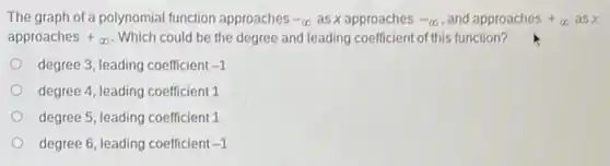 The graph of a polynomial function approaches -infty  as x approaches -infty  , and approaches+infty asx
approaches+infty  . Which could be the degree and leading coefficient of this function?
degree 3, leading coefficient -1
degree 4, leading coefficient.1
degree 5, leading coefficient
degree 6, leading coefficient -1