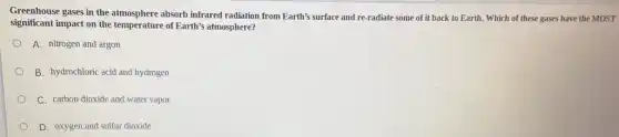 Greenhouse gases in the atmosphere absorb infrared radiation from Earth's surface and re-radiate some of it back to Earth.Which of these gases have the MOST
significant impact on the of Earth's atmosphere?
A. nitrogen and argon
B. hydrochloric acid and hydrogen
C. carbon dioxide and water vapor
D. oxygen and sulfur dioxide