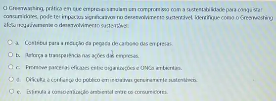 Greenwashing, prática em que empresas simulam um compromisso com a sustentabilidade para conquistar
consumidores, pode ter impactos significativos no desenvolvimento sustentável. Identifique como o Greenwashing
afeta negativamente o desenvolvimento sustentável:
a. Contribui para a redução da pegada de carbono das empresas.
b. Reforça a transparência nas ações da's empresas.
c. Promove parcerias eficazes entre organizações e ONGs ambientais.
d. Dificulta a confianç do público em iniciativas genuinamente sustentáveis.
e. Estimula a conscientização ambiental entre os consumidores.